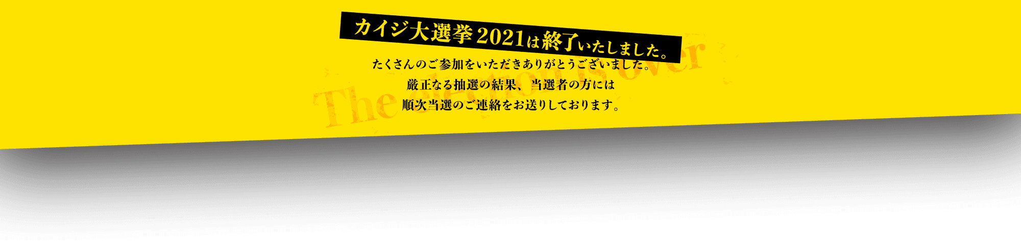 カイジ大選挙2021は終了いたしました。たくさんのご参加をいただきありがとうございました。厳正なる抽選の結果、当選者の方には順次当選のご連絡をお送りしております。